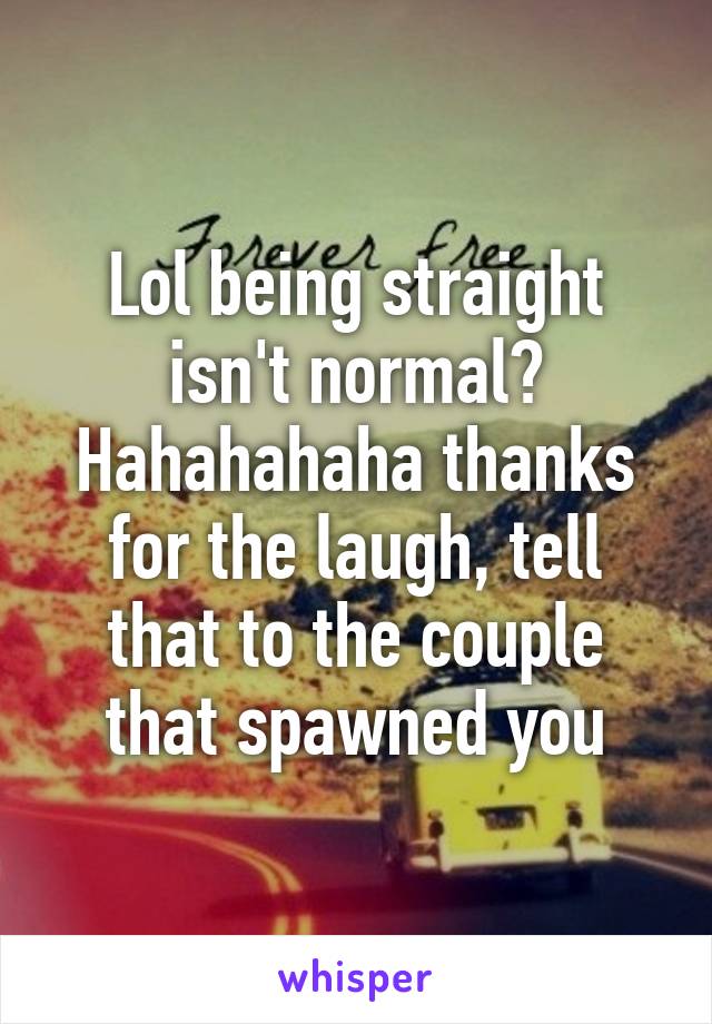 Lol being straight isn't normal? Hahahahaha thanks for the laugh, tell that to the couple that spawned you