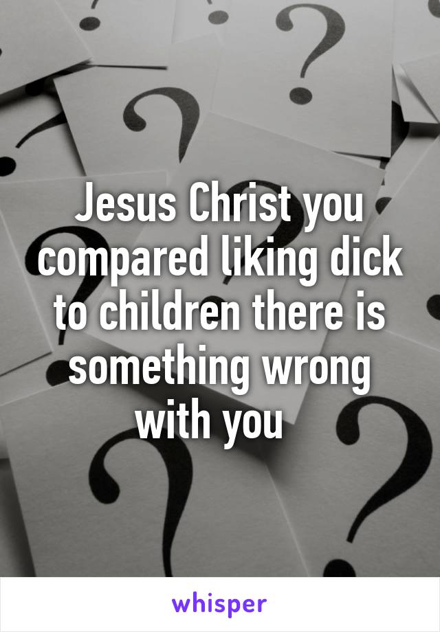 Jesus Christ you compared liking dick to children there is something wrong with you  