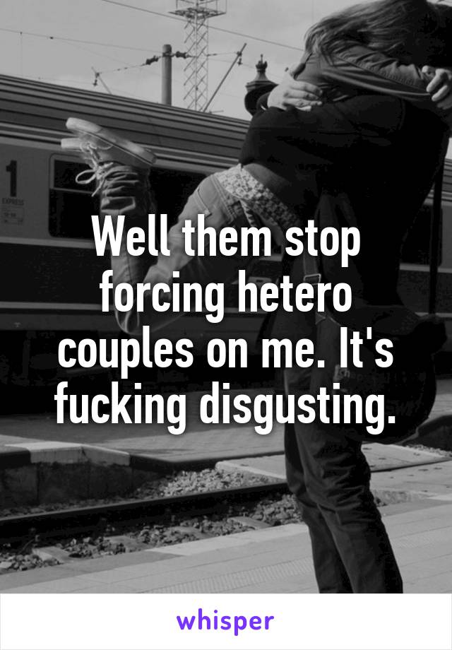 Well them stop forcing hetero couples on me. It's fucking disgusting.