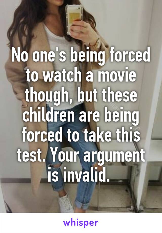 No one's being forced to watch a movie though, but these children are being forced to take this test. Your argument is invalid. 