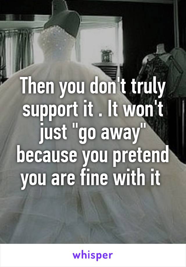 Then you don't truly support it . It won't just "go away" because you pretend you are fine with it 