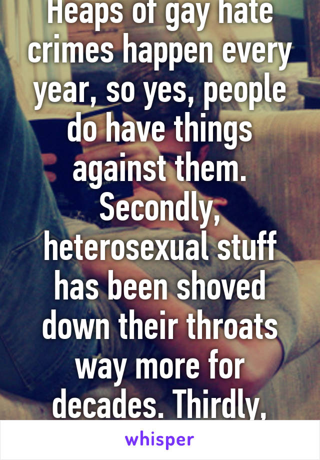 Heaps of gay hate crimes happen every year, so yes, people do have things against them. Secondly, heterosexual stuff has been shoved down their throats way more for decades. Thirdly, have a good day (: