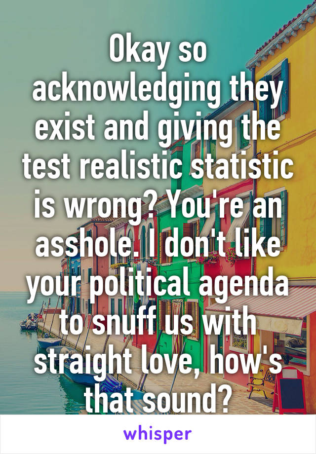 Okay so acknowledging they exist and giving the test realistic statistic is wrong? You're an asshole. I don't like your political agenda to snuff us with straight love, how's that sound?