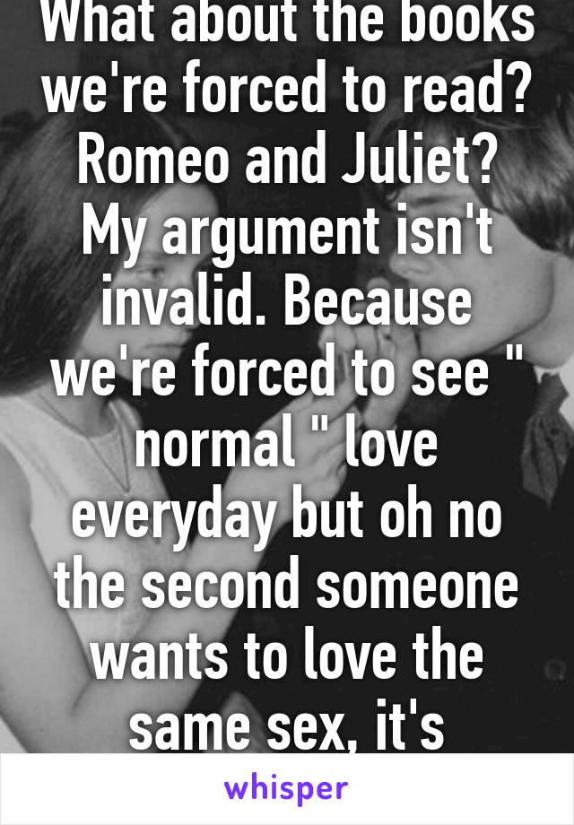 What about the books we're forced to read? Romeo and Juliet? My argument isn't invalid. Because we're forced to see " normal " love everyday but oh no the second someone wants to love the same sex, it's shoving it.