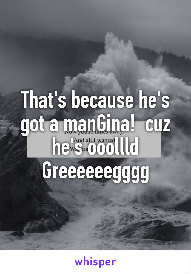 That's because he's got a manGina!  cuz he's ooollld Greeeeeegggg