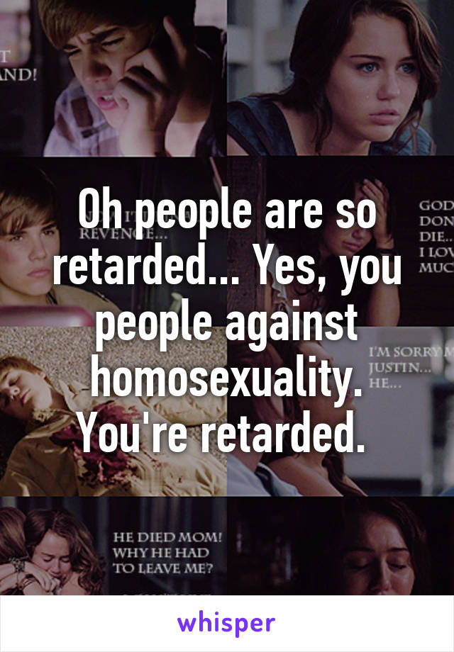 Oh people are so retarded... Yes, you people against homosexuality. You're retarded. 