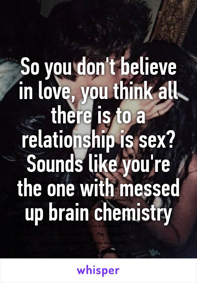 So you don't believe in love, you think all there is to a relationship is sex? Sounds like you're the one with messed up brain chemistry