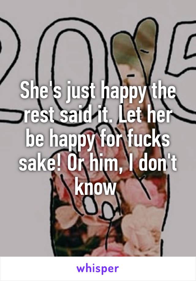 She's just happy the rest said it. Let her be happy for fucks sake! Or him, I don't know 