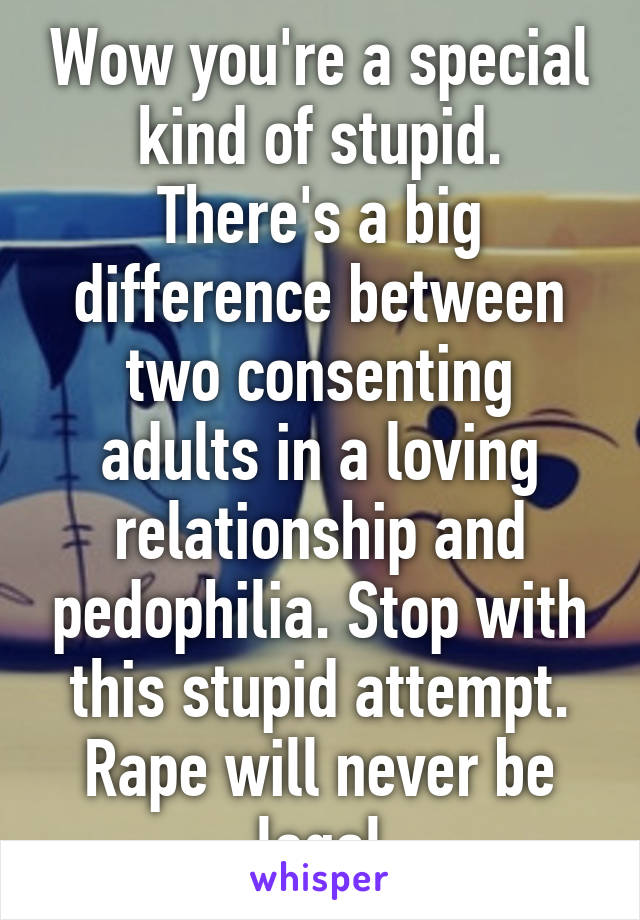 Wow you're a special kind of stupid. There's a big difference between two consenting adults in a loving relationship and pedophilia. Stop with this stupid attempt. Rape will never be legal