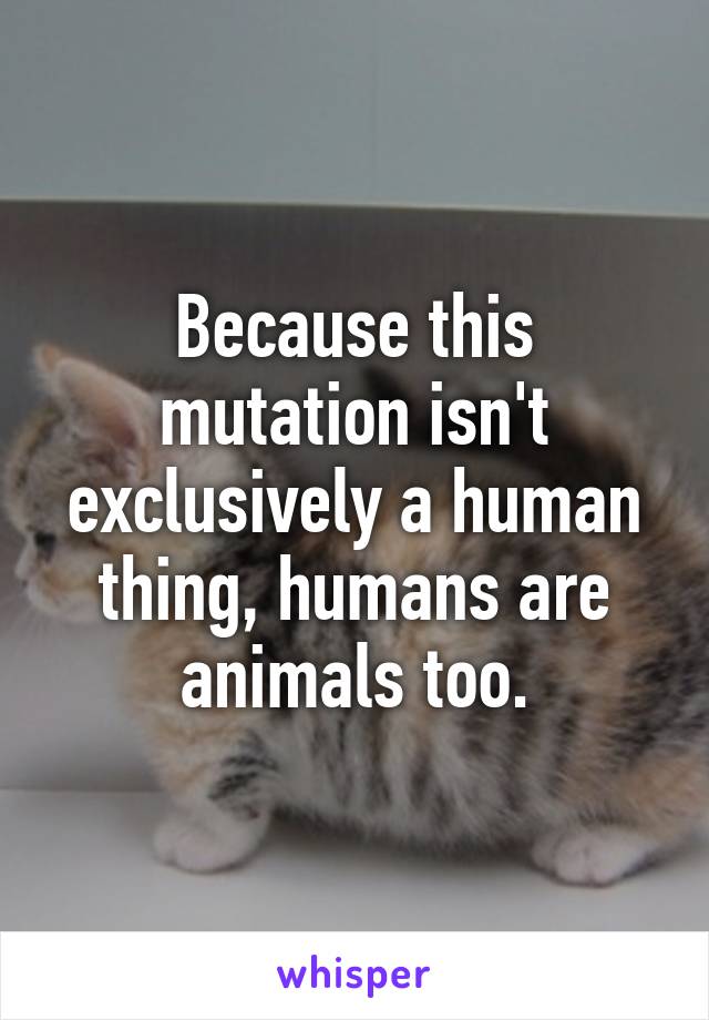 Because this mutation isn't exclusively a human thing, humans are animals too.