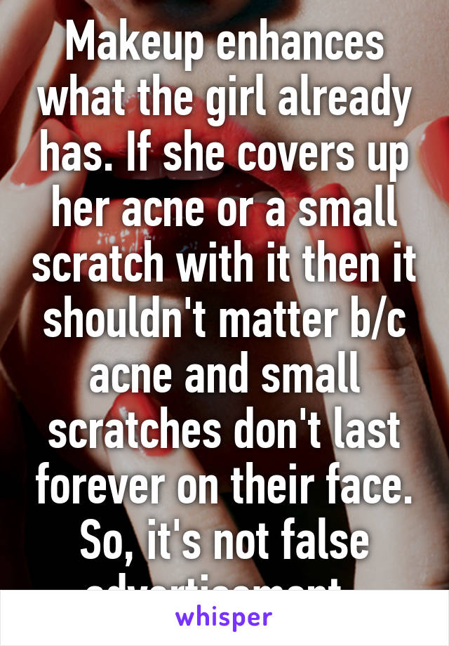 Makeup enhances what the girl already has. If she covers up her acne or a small scratch with it then it shouldn't matter b/c acne and small scratches don't last forever on their face. So, it's not false advertisement. 