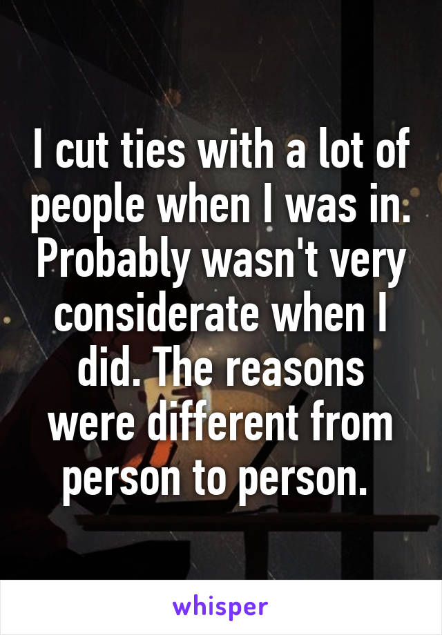 I cut ties with a lot of people when I was in. Probably wasn't very considerate when I did. The reasons were different from person to person. 