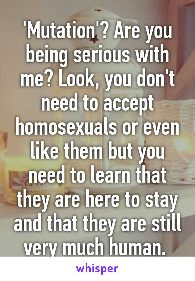 'Mutation'? Are you being serious with me? Look, you don't need to accept homosexuals or even like them but you need to learn that they are here to stay and that they are still very much human. 