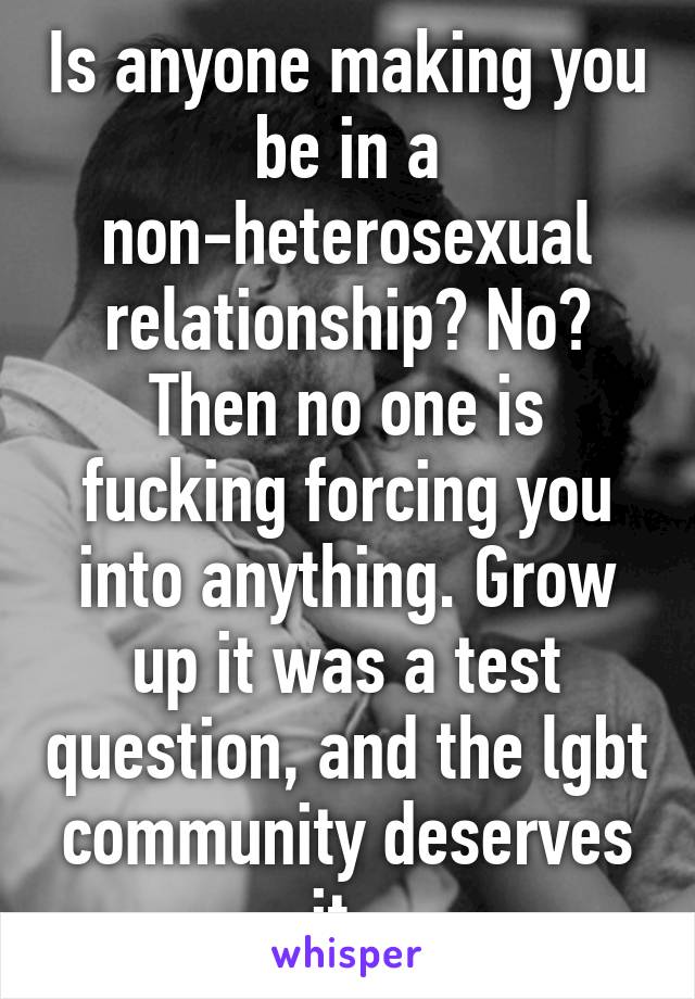 Is anyone making you be in a non-heterosexual relationship? No? Then no one is fucking forcing you into anything. Grow up it was a test question, and the lgbt community deserves it. 