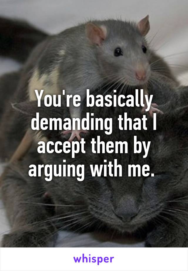 You're basically demanding that I accept them by arguing with me. 