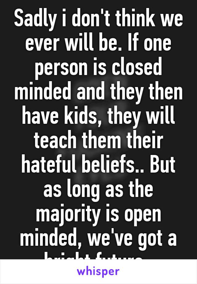 Sadly i don't think we ever will be. If one person is closed minded and they then have kids, they will teach them their hateful beliefs.. But as long as the majority is open minded, we've got a bright future. 