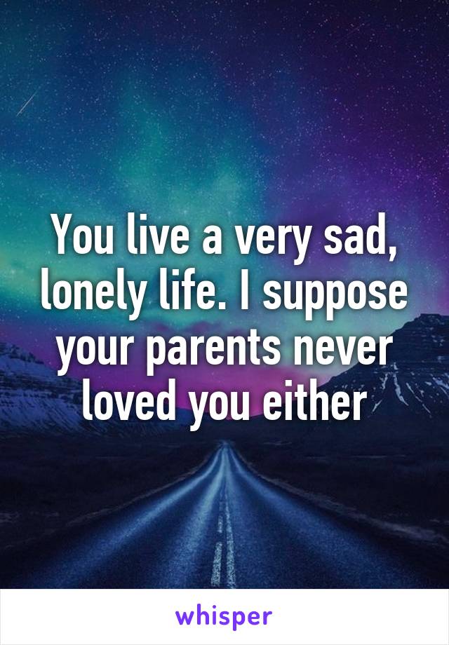 You live a very sad, lonely life. I suppose your parents never loved you either