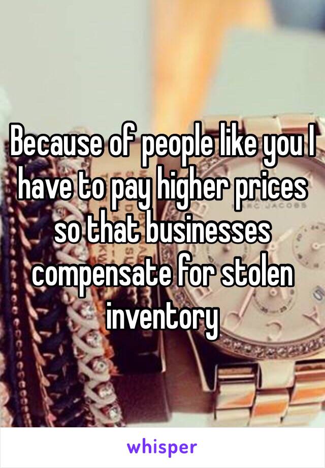 Because of people like you I have to pay higher prices so that businesses compensate for stolen inventory