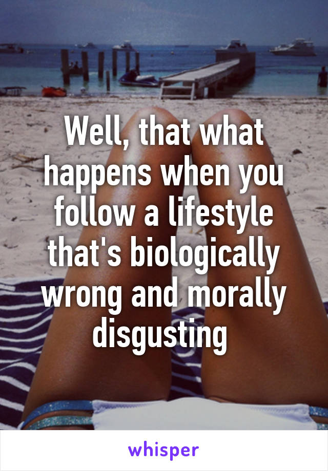 Well, that what happens when you follow a lifestyle that's biologically wrong and morally disgusting 