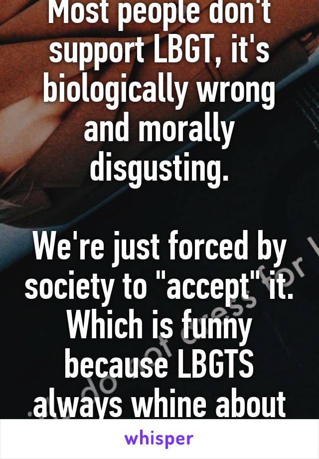 Most people don't support LBGT, it's biologically wrong and morally disgusting.

We're just forced by society to "accept" it. Which is funny because LBGTS always whine about society