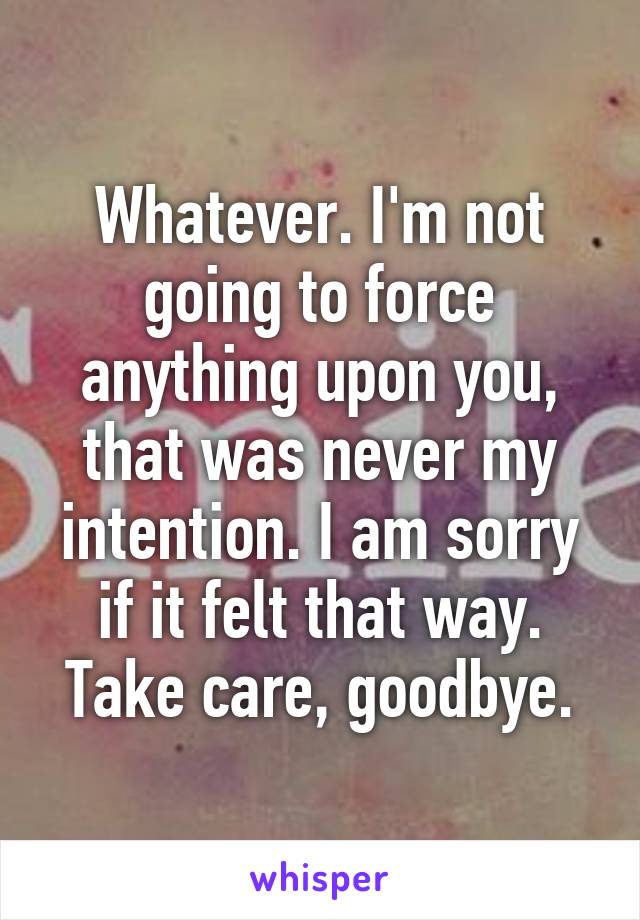 Whatever. I'm not going to force anything upon you, that was never my intention. I am sorry if it felt that way. Take care, goodbye.