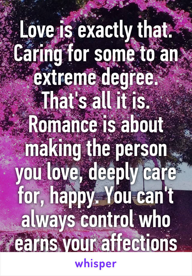 Love is exactly that. Caring for some to an extreme degree. That's all it is. Romance is about making the person you love, deeply care for, happy. You can't always control who earns your affections