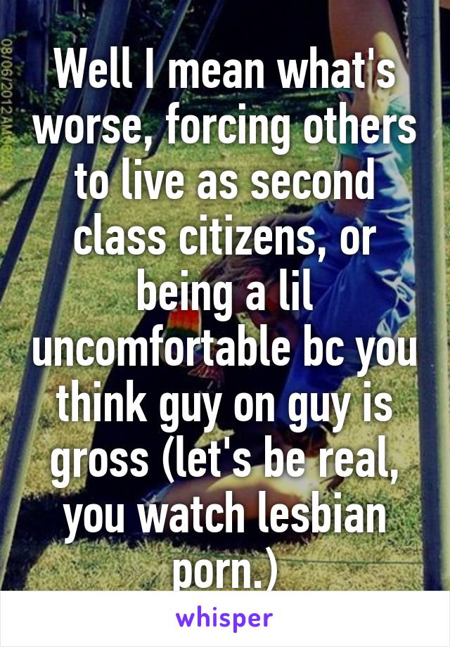 Well I mean what's worse, forcing others to live as second class citizens, or being a lil uncomfortable bc you think guy on guy is gross (let's be real, you watch lesbian porn.)