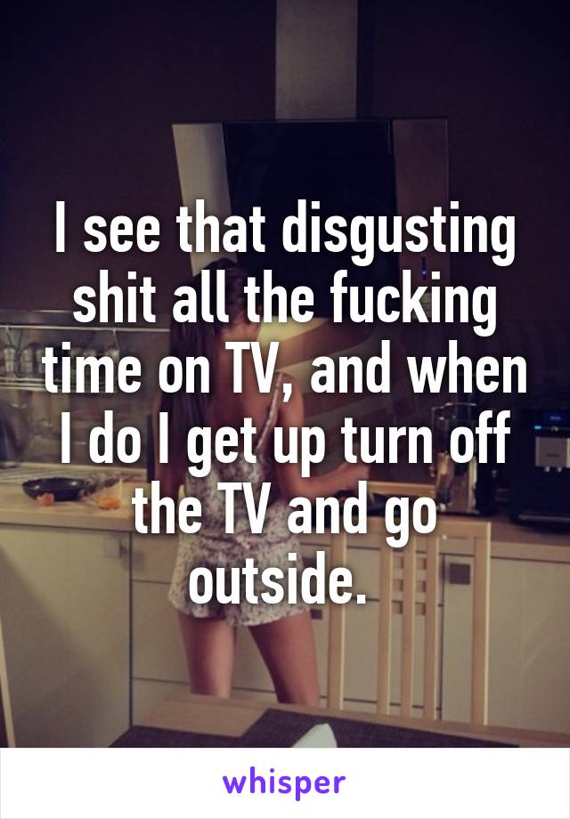 I see that disgusting shit all the fucking time on TV, and when I do I get up turn off the TV and go outside. 