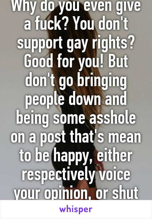 Why do you even give a fuck? You don't support gay rights? Good for you! But don't go bringing people down and being some asshole on a post that's mean to be happy, either respectively voice your opinion, or shut up.