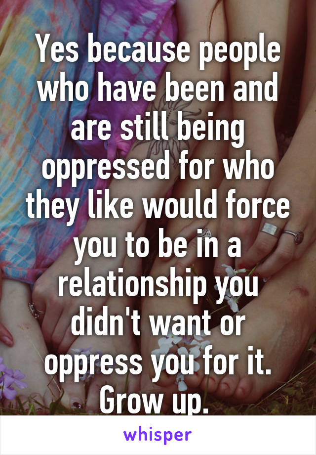 Yes because people who have been and are still being oppressed for who they like would force you to be in a relationship you didn't want or oppress you for it. Grow up. 