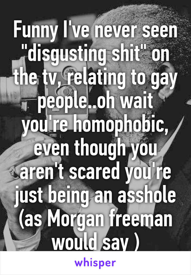 Funny I've never seen "disgusting shit" on the tv, relating to gay people..oh wait you're homophobic, even though you aren't scared you're just being an asshole (as Morgan freeman would say )