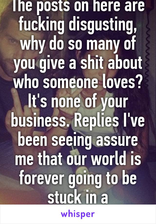 The posts on here are fucking disgusting, why do so many of you give a shit about who someone loves? It's none of your business. Replies I've been seeing assure me that our world is forever going to be stuck in a close-minded dome.