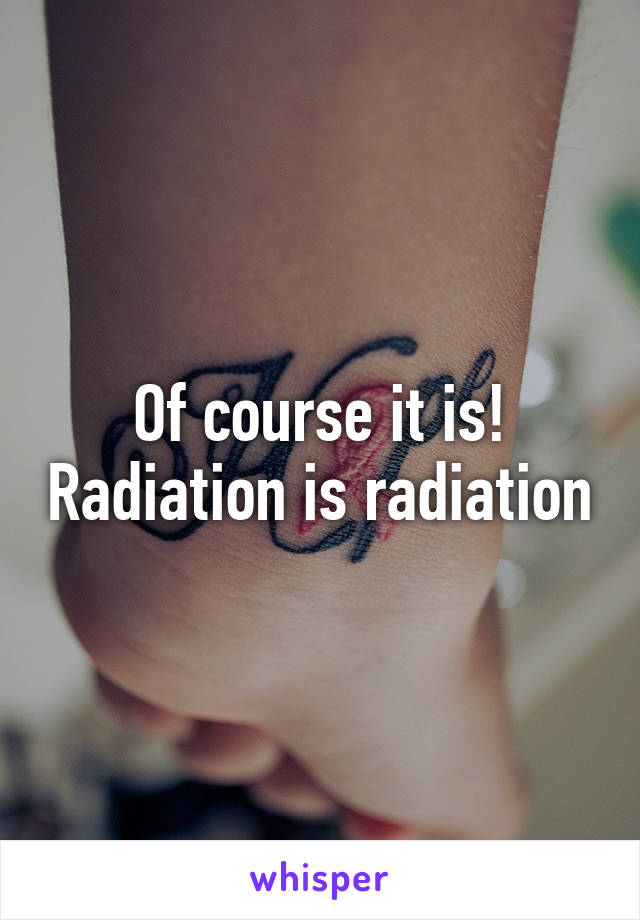 Of course it is! Radiation is radiation