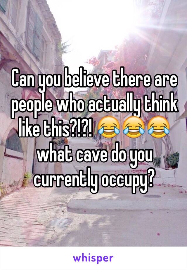 Can you believe there are people who actually think like this?!?! 😂😂😂 what cave do you currently occupy? 