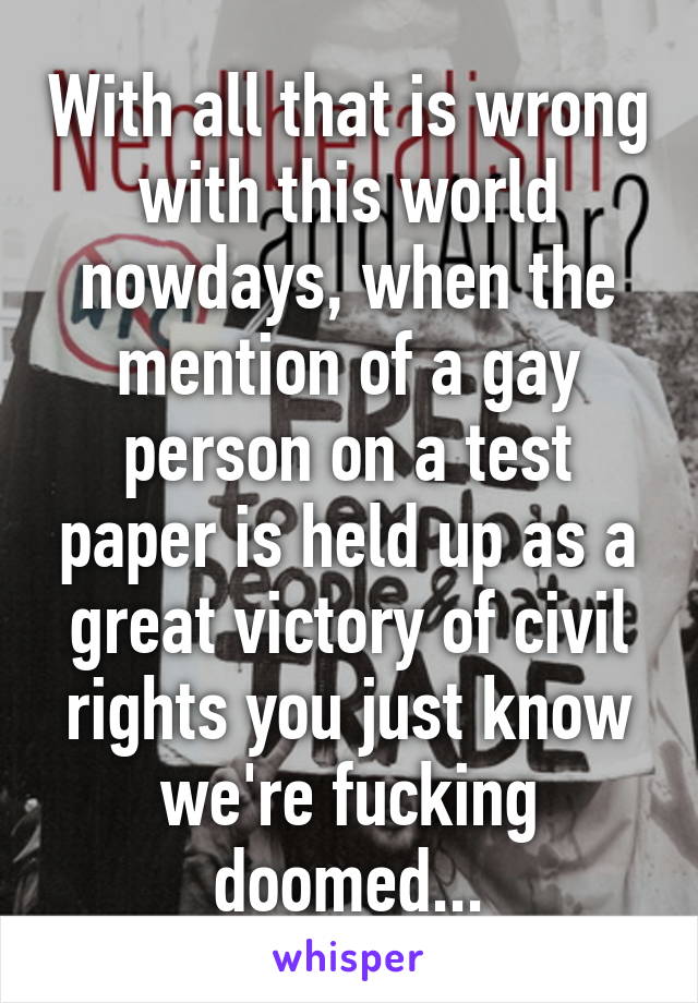 With all that is wrong with this world nowdays, when the mention of a gay person on a test paper is held up as a great victory of civil rights you just know we're fucking doomed...