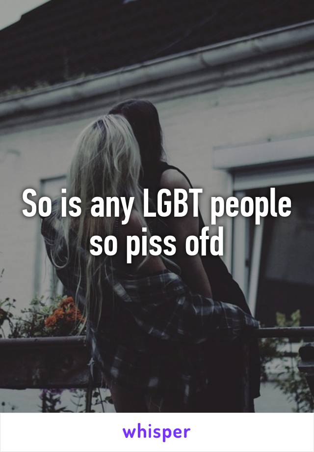 So is any LGBT people so piss ofd