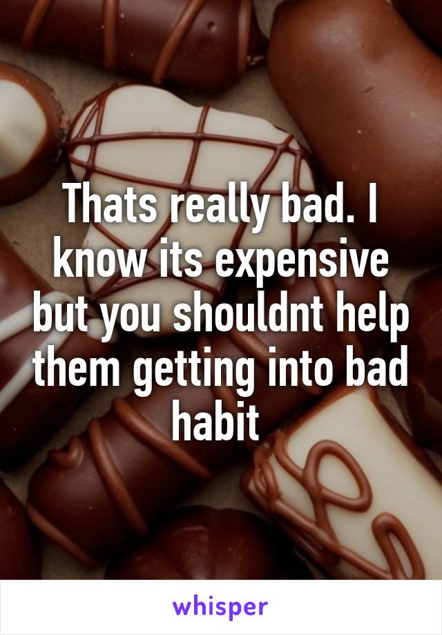 Thats really bad. I know its expensive but you shouldnt help them getting into bad habit 