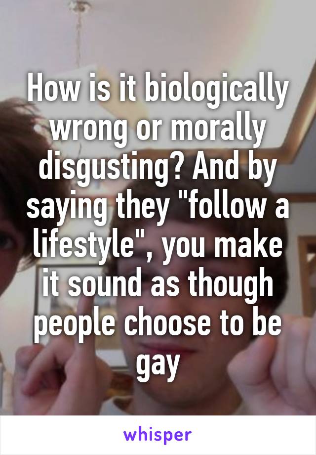 How is it biologically wrong or morally disgusting? And by saying they "follow a lifestyle", you make it sound as though people choose to be gay