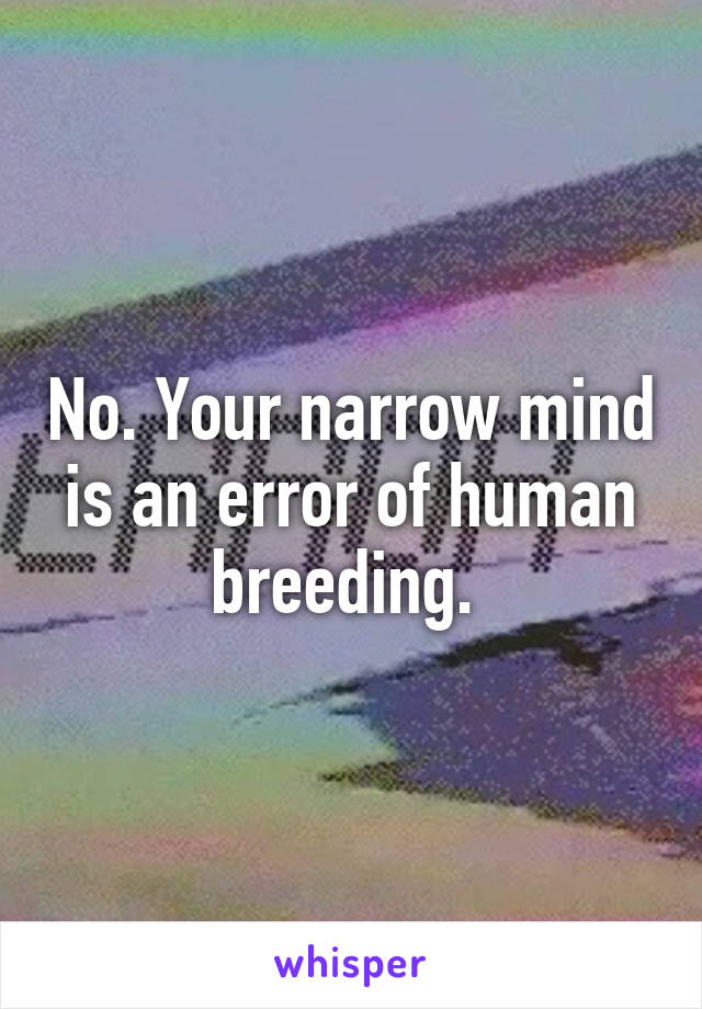 No. Your narrow mind is an error of human breeding. 