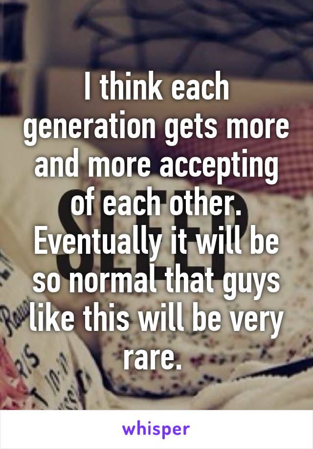 I think each generation gets more and more accepting of each other. Eventually it will be so normal that guys like this will be very rare. 