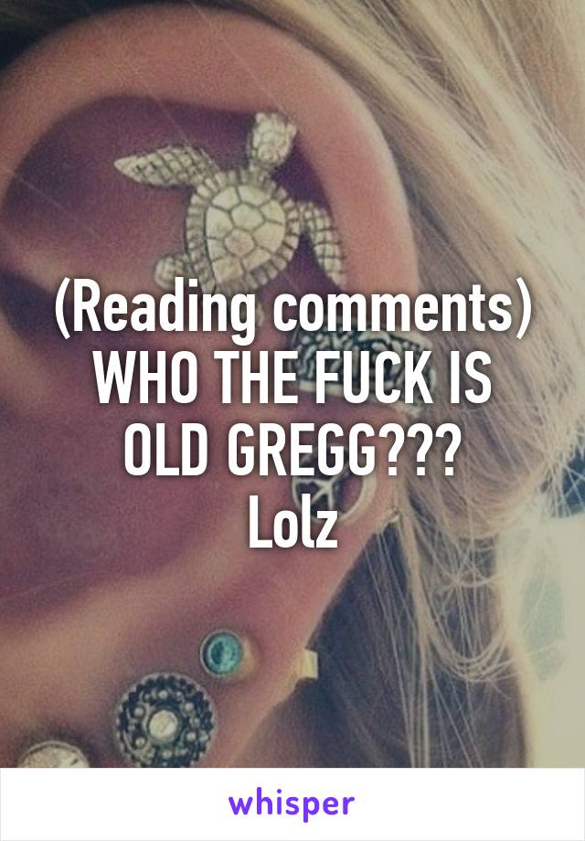 (Reading comments)
WHO THE FUCK IS OLD GREGG???
Lolz