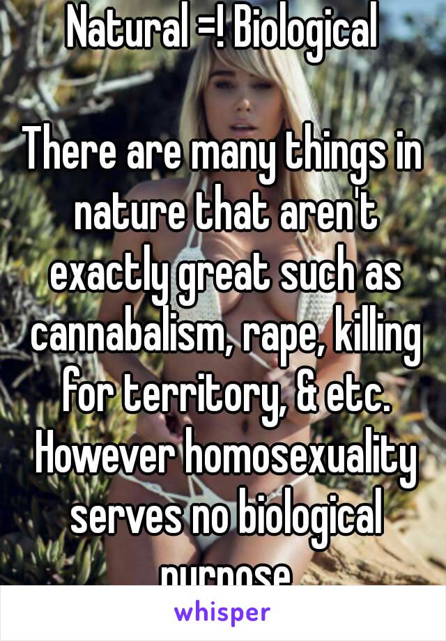 Natural =! Biological

There are many things in nature that aren't exactly great such as cannabalism, rape, killing for territory, & etc. However homosexuality serves no biological purpose