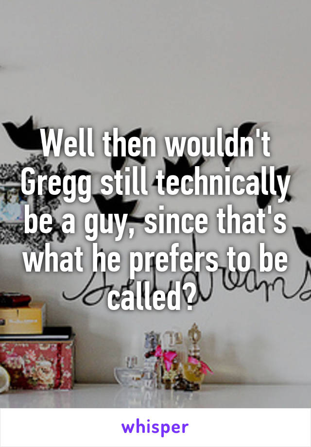 Well then wouldn't Gregg still technically be a guy, since that's what he prefers to be called? 