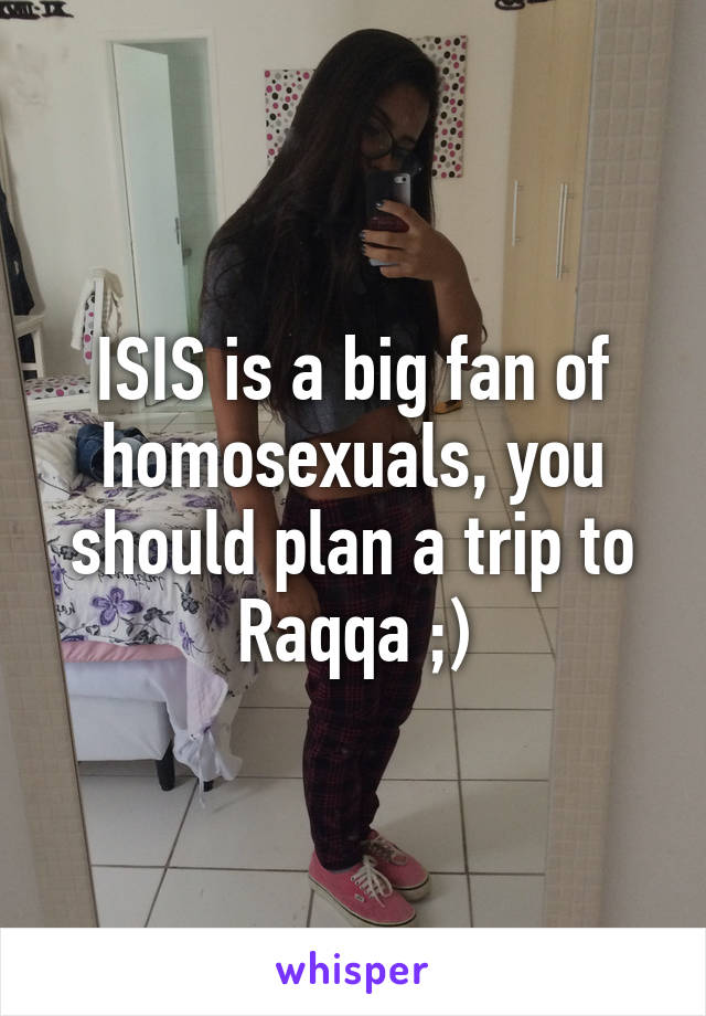 ISIS is a big fan of homosexuals, you should plan a trip to Raqqa ;)