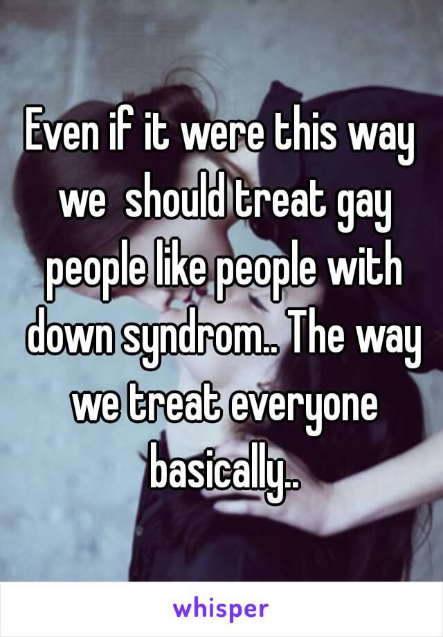 Even if it were this way we  should treat gay people like people with down syndrom.. The way we treat everyone basically..