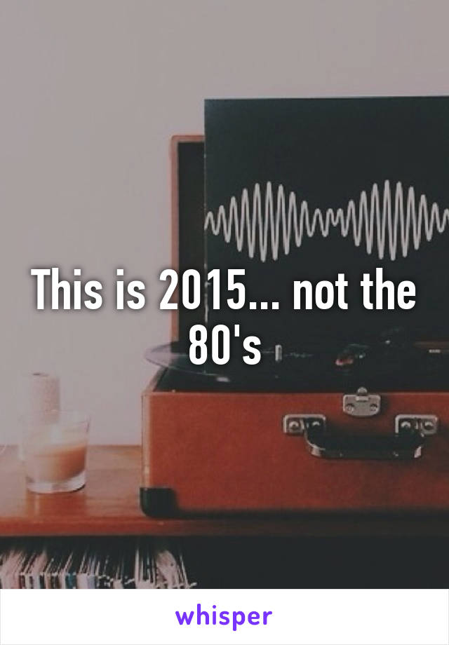 This is 2015... not the 80's