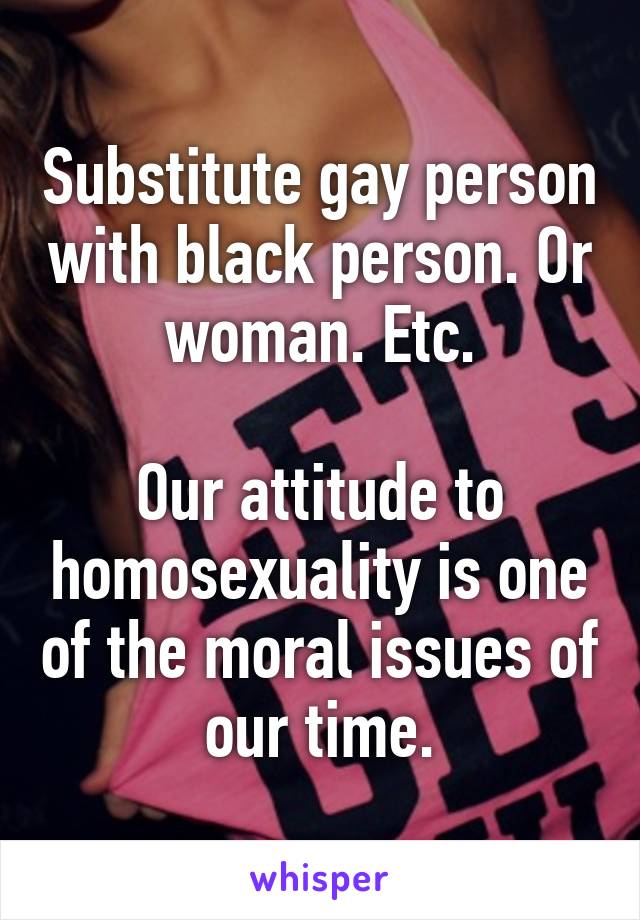 Substitute gay person with black person. Or woman. Etc.

Our attitude to homosexuality is one of the moral issues of our time.