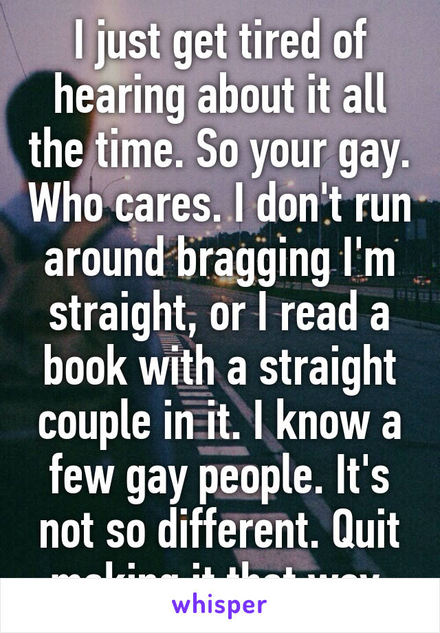 I just get tired of hearing about it all the time. So your gay. Who cares. I don't run around bragging I'm straight, or I read a book with a straight couple in it. I know a few gay people. It's not so different. Quit making it that way.