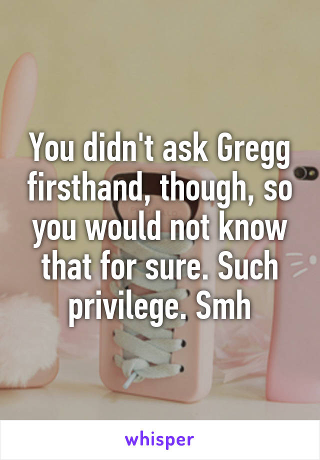 You didn't ask Gregg firsthand, though, so you would not know that for sure. Such privilege. Smh