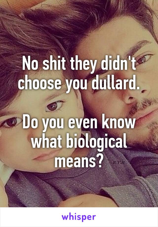 No shit they didn't choose you dullard.

Do you even know what biological means?